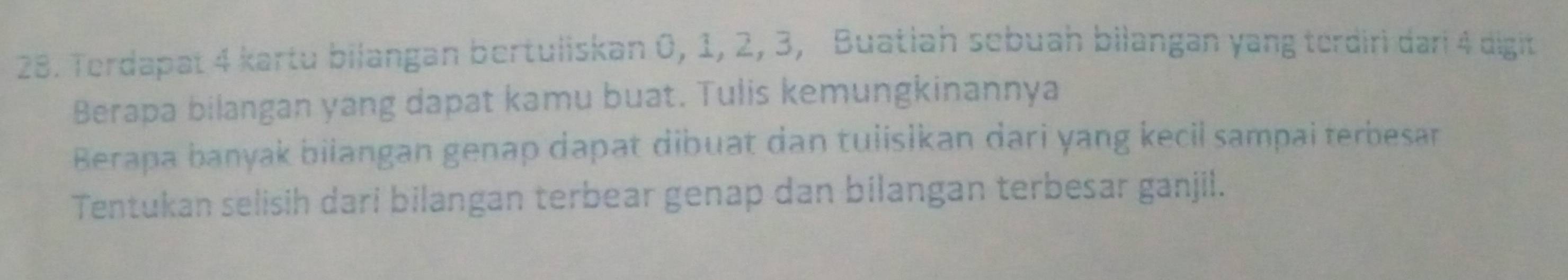 Terdapat 4 kartu bilangan bertuliskan 0, 1, 2, 3, Buatiah sebuah bilangan yang terdiri dari 4 digit 
Berapa bilangan yang dapat kamu buat. Tulis kemungkinannya 
Berapa banyak biiangan genap dapat dibuat dan tuiisikan dari yang kecil sampai terbesar 
Tentukan selisih dari bilangan terbear genap dan bilangan terbesar ganjil.