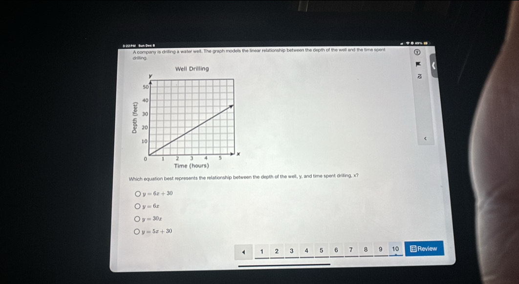 3:22 PM Sun De
A company is drilling a water well. The graph models the linear relationship between the depth of the well and the time spent
drilling.
Well Drilling
Time (hours)
Which equation best represents the relationship between the depth of the well, y, and time spent drilling, x?
y=6x+30
y=6x
y=30x
y=5x+30
1 2 3 4 5 6 7 8 9 10 Review