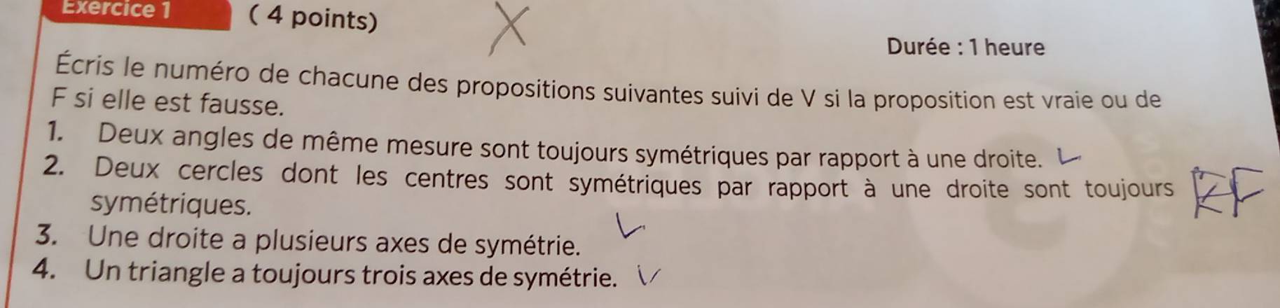 Durée : 1 heure 
Écris le numéro de chacune des propositions suivantes suivi de V si la proposition est vraie ou de 
F si elle est fausse. 
1. Deux angles de même mesure sont toujours symétriques par rapport à une droite. 
2. Deux cercles dont les centres sont symétriques par rapport à une droite sont toujours 
symétriques. 
3. Une droite a plusieurs axes de symétrie. 
4. Un triangle a toujours trois axes de symétrie.