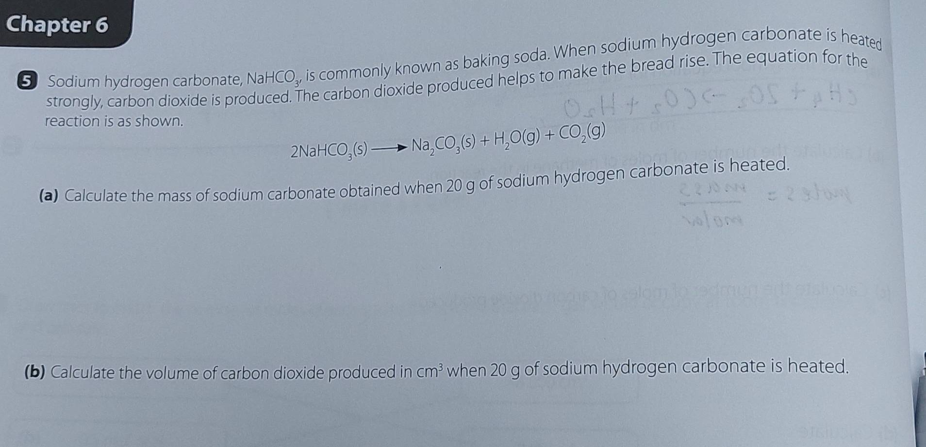 Chapter 6 
5 Sodium hydrogen carbonate, NaHCO_3, is commonly known as baking soda. When sodium hydrogen carbonate is heated 
strongly, carbon dioxide is pro 
he carbon dioxide produced helps to make the bread rise. The equation for the 
reaction is as shown.
2NaHCO_3(s)to Na_2CO_3(s)+H_2O(g)+CO_2(g)
(a) Calculate the mass of sodium carbonate obtained when 20 g of sodium hydrogen carbonate is heated. 
(b) Calculate the volume of carbon dioxide produced in cm^3 when 20 g of sodium hydrogen carbonate is heated.