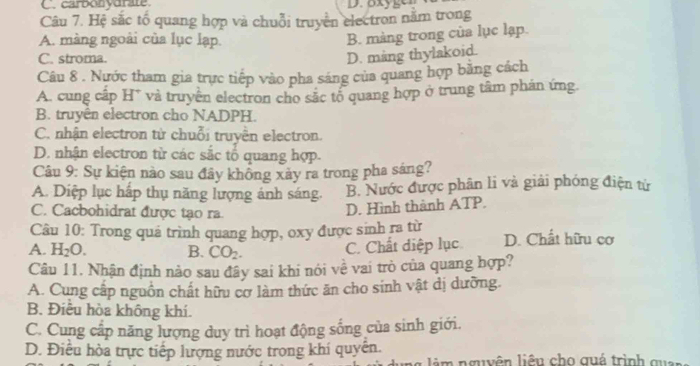 C. carbonyurate D. oxygen
Câu 7. Hệ sắc tố quang hợp và chuỗi truyền electron nằm trong
A. màng ngoài của lục lạp.
B. màng trong của lục lạp.
C. stroma.
D. mang thylakoid.
Câu 8 . Nước tham gia trực tiếp vào pha sáng của quang hợp bằng cách
A. cung cấp H* và truyền electron cho sắc tổ quang hợp ở trung tâm phán ứng.
B. truyền electron cho NADPH.
C. nhận electron từ chuỗi truyền electron.
D. nhận electron từ các sắc tổ quang hợp.
Câu 9: Sự kiện nào sau đây khổng xảy ra trong pha sáng?
A. Diệp lục hấp thụ năng lượng ánh sáng. B. Nước được phân li và giải phóng điện tử
C. Cacbohidrat được tạo ra
D. Hình thành ATP.
Câu 10: Trong quả trình quang hợp, oxy được sinh ra từ D. Chất hữu cơ
A. H_2O. B. CO_2.
C. Chất diệp lục
Câu 11. Nhận định nào sau đây sai khi nói về vai trò của quang hợp?
A. Cung cấp nguồn chất hữu cơ làm thức ăn cho sinh vật dị dưỡng.
B. Điều hòa không khí.
C. Cung cấp năng lượng duy trì hoạt động sống của sinh giới.
D. Điều hòa trực tiếp lượng nước trong khí quyền.
i m nguyên liêu cho quá trình qu