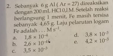 Sebanyak 6 g Al (Ar=27) direaksikan
dengan 200 mL HCl 0,l M. Setelah reaksi
berlangsung 1 menit, Fe masih tersisa
sebanyak 4,65 g. Laju pelarutan logam
Fe adalah . . . Ms^(-1).
a. 1,8* 10^(-4) d. 3,8* 10^(-3)
b. 2,6* 10^(-4) e. 4,2* 10^(-3)
C. 3,5* 10^(-3)