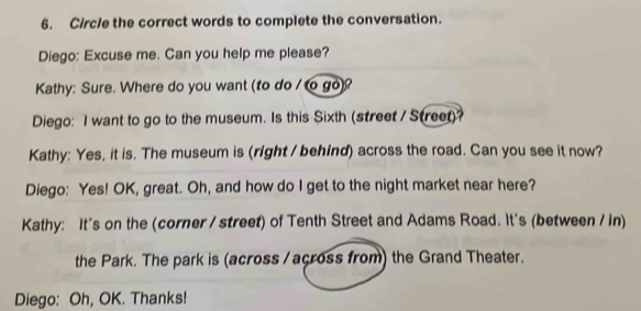 Circle the correct words to complete the conversation. 
Diego: Excuse me. Can you help me please? 
Kathy: Sure. Where do you want (to do / to go)? 
Diego: I want to go to the museum. Is this Sixth (street / Street)? 
Kathy: Yes, it is. The museum is (right / behind) across the road. Can you see it now? 
Diego: Yes! OK, great. Oh, and how do I get to the night market near here? 
Kathy: It's on the (corner / street) of Tenth Street and Adams Road. It's (between / in) 
the Park. The park is (across / across from) the Grand Theater. 
Diego: Oh, OK. Thanks!