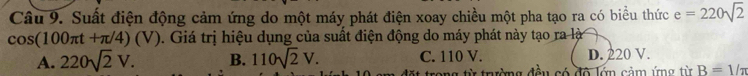 Suất điện động cảm ứng do một máy phát điện xoay chiều một pha tạo ra có biểu thức e=220sqrt(2)
cos (100π t+π /4)(V). Giá trị hiệu dụng của suất điện động do máy phát này tạo ra là
A. 220sqrt(2)V. B. 110sqrt(2)V. C. 110 V. D. 220 V.
Đt trong từ trưường đều có đô lớn cảm ứng từ B=1/π