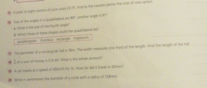 A pack of eight cartons of juice costs £3.75. Find to the nearest penny the cost of one carton.
16 Two of the angles in a quadrilateral are 89° , another angle is 91°. 
a What is the size of the fourth angle?
b Which three of these shapes could the quadrilateral be?
parallelogram rhombus rectangle trapezium
17) The perimeter of a rectangular hall is 36m. The width measures one third of the length. Find the length of the hall.
18  5/6  of a sum of money is £10.40. What is the whole amount?
19 A car travels at a speed of 45km/h for 1h. How far did it travel in 20min?
20 Write in centimetres the diameter of a circle with a radius of 128mm.