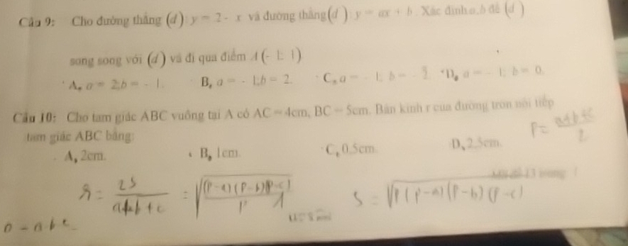 Cho đường thắng (d ) y=2-x và đường thắng(d ) y=ax+b. Xác đinho.b đế (d )
song song với (d) và đi qua điểm A(-1:1)
A . a=2, b=-1. B, a=-1; b=2. ^+ C_aa=-1; b=-2; a, a=-1; b=0
Cầu 10: Cho tam giác ABC vuông tại A có AC=4cm, BC=5cm. Bản kinh r của đường tron nội tiếp
tam giác ABC bảng:
A, 2cm. 、B, 1cm. C0. 5cm. D、 2.5cm.