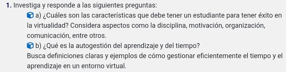 Investiga y responde a las siguientes preguntas: 
a) ¿Cuáles son las características que debe tener un estudiante para tener éxito en 
la virtualidad? Considera aspectos como la disciplina, motivación, organización, 
comunicación, entre otros. 
b) ¿Qué es la autogestión del aprendizaje y del tiempo? 
Busca definiciones claras y ejemplos de cómo gestionar eficientemente el tiempo y el 
aprendizaje en un entorno virtual.