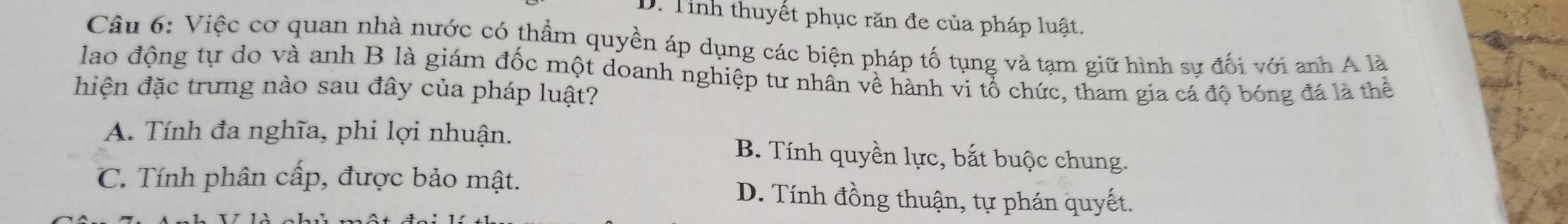 D. Tỉnh thuyết phục răn đe của pháp luật.
Câu 6: Việc cơ quan nhà nước có thẩm quyền áp dụng các biện pháp tố tụng và tạm giữ hình sự đối với anh A là
lao động tự do và anh B là giám đốc một doanh nghiệp tư nhân về hành vi tổ chức, tham gia cá độ bóng đá là thể
hiện đặc trưng nào sau đây của pháp luật?
A. Tính đa nghĩa, phi lợi nhuận. B. Tính quyền lực, bắt buộc chung.
C. Tính phân cấp, được bảo mật. D. Tính đồng thuận, tự phán quyết.