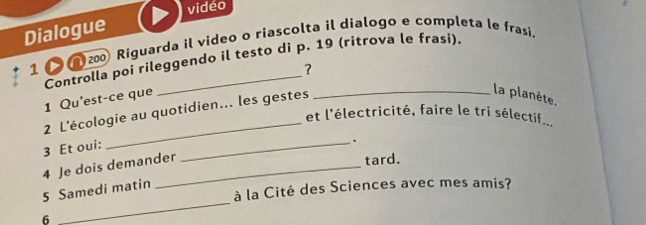 vidéo 
Dialogue 
1 200 Riguarda il video o riascolta il dialogo e completa le frasi. 
Controlla poi rileggendo il testo di p. 19 (ritrova le frasi). 
1 Qu'est-ce que _?_ 
2 L'écologie au quotidien... les gestes 
la planète. 
et l'électricité, faire le tri sélectif... 
3 Et oui: 
_. 
4 Je dois demander 
tard. 
_ 
à la Cité des Sciences avec mes amis? 
5 Samedi matin 
6