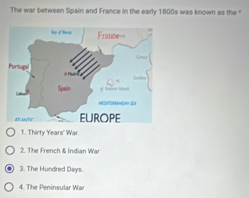 The war between Spain and France in the early 1800s was known as the "
1. Thirty Years' War.
2. The French & Indian War
3. The Hundred Days.
4. The Peninsular War