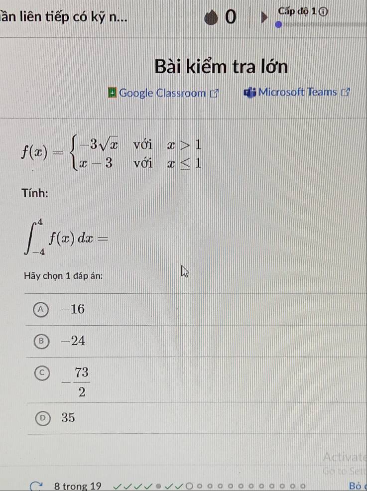 lần liên tiếp có kỹ n...
Cấp độ 1 ộ
Bài kiểm tra lớn
Google Classroom Microsoft Teams
f(x)=beginarrayl -3sqrt(x)voix>1 x-3voix≤ 1endarray.
Tính:
∈t _(-4)^4f(x)dx=
Hãy chọn 1 đáp án:
A -16
-24
- 73/2 
35
Activate
Go to Sett
8 trong 19 Bỏ