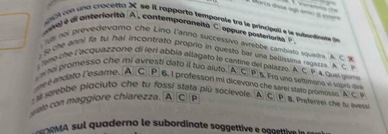 a egro 
A Março disse agli ámici di essera 
ac un a crocetta X se il rapporto temporale tra le principali e le subordinate (n 
anvo) é di anteriorità A, contemporaneità C oppure posteriorità P. 
ul noi prevedevomo che Lino l'anno successivo avrebbe cambiato squadra. A C x
so che anni fa tu hai incontrato proprio in questo bar una bellissima ragazza. A C 
T emo che l'acquazzone di ieri abbia allagato le cantine del palazzo. A C P 4. Quel giome 
hai promesso che mi avresti dato il tuo aïuto. A CP]5. Frg ung settimana vi supró dire 
ame é andato l'esame. A C P 6. I professori mi dicevano che sarel stato promosso. A CP 
M sarebbe piaciuto che tu fossi stata più socievole. A C|P 8. Preferirel che tu avessi 
ato con maggiore chiarezza. A C P 
qu aderno e ubordinate soggetti e oaa ti ie