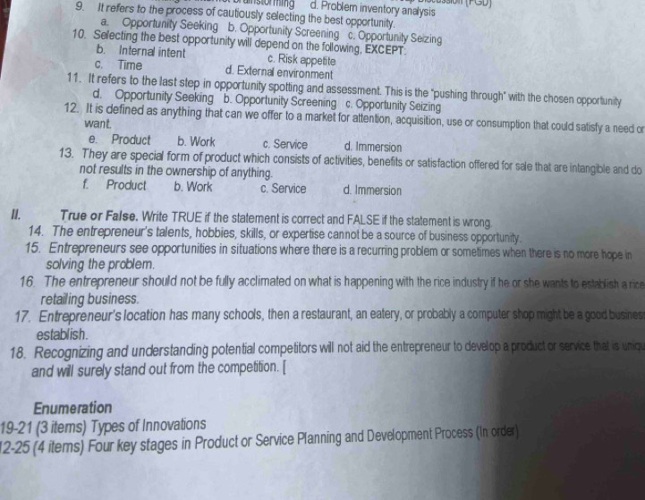 si0n (FGD)
brunstorming d. Problem inventory analysis
9. It refers to the process of cautiously selecting the best opportunity.
a. Opportunity Seeking b. Opportunity Screening c. Opportunity Seizing
10. Selecting the best opportunity will depend on the following, EXCEPT.
b. Internal intent c. Risk appetite
c. Time d. External environment
11. It refers to the last step in opportunity spotting and assessment. This is the "pushing through" with the chosen opportunity
d. Opportunity Seeking b. Opportunity Screening c. Opportunity Seizing
12. It is defined as anything that can we offer to a market for attention, acquisition, use or consumption that could satisfy a need or
want.
e. Product b. Work c. Service d. Immersion
13. They are special form of product which consists of activities, benefits or satisfaction offered for sale that are intangible and do
not results in the ownership of anything.
f. Product b. Work c. Service d. Immersion
II. True or False. Write TRUE if the statement is correct and FALSE if the statement is wrong.
14. The entrepreneur's talents, hobbies, skills, or expertise cannot be a source of business opportunity.
15. Entrepreneurs see opportunities in situations where there is a recurring problem or sometimes when there is no more hope in
solving the problem.
16. The entrepreneur should not be fully acclimated on what is happening with the rice industry if he or she wants to establish a rice
retailing business.
17. Entrepreneur's location has many schools, then a restaurant, an eatery, or probably a computer shop might be a good busines
establ ish .
18. Recognizing and understanding potential competitors will not aid the entrepreneur to develop a product or service that is uniqu
and will surely stand out from the competition. [
Enumeration
19-21 (3 items) Types of Innovations
12-25 (4 items) Four key stages in Product or Service Planning and Development Process (In order)