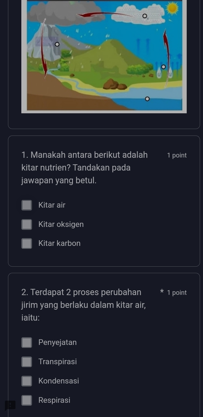 Manakah antara berikut adalah 1 point
kitar nutrien? Tandakan pada
jawapan yang betul.
Kitar air
Kitar oksigen
Kitar karbon
2. Terdapat 2 proses perubahan 1 point
jirim yang berlaku dalam kitar air,
iaitu:
Penyejatan
Transpirasi
Kondensasi
! Respirasi