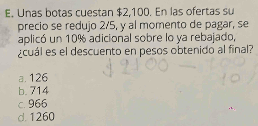 Unas botas cuestan $2,100. En las ofertas su
precio se redujo 2/5, y al momento de pagar, se
aplicó un 10% adicional sobre lo ya rebajado,
¿cuál es el descuento en pesos obtenido al final?
a, 126
b. 714
c. 966
d. 1260