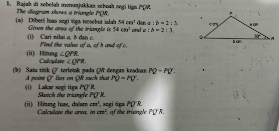 Rajah di sebelah menunjukkan sebuah segi tiga PQR.
The diagram shows a triangle PQR. 
(a) Diberi luas segi tiga tersebut ialah 54cm^2 dan a:b=2:3.
Given the area of the triangle is 54cm^2 and a:b=2:3.
(i) Cari nilai @, b dan c. 
Find the value of a, of b and of c.
(ii) Hitung ∠ QPR.
Calculate ∠ QPR.
(b) Satu titik Q' terletak pada QR dengan keadaan PQ=PQ'.
A point Q' lies on QR such that PQ=PQ'.
(i) Lakar segi tiga PQ'R.
Sketch the triangle PQ'R.
(ii) Hitung luas, dalam cm^2 , segi tiga PQ'R.
Calculate the area, in cm^2 , of the triangle PQ'R.