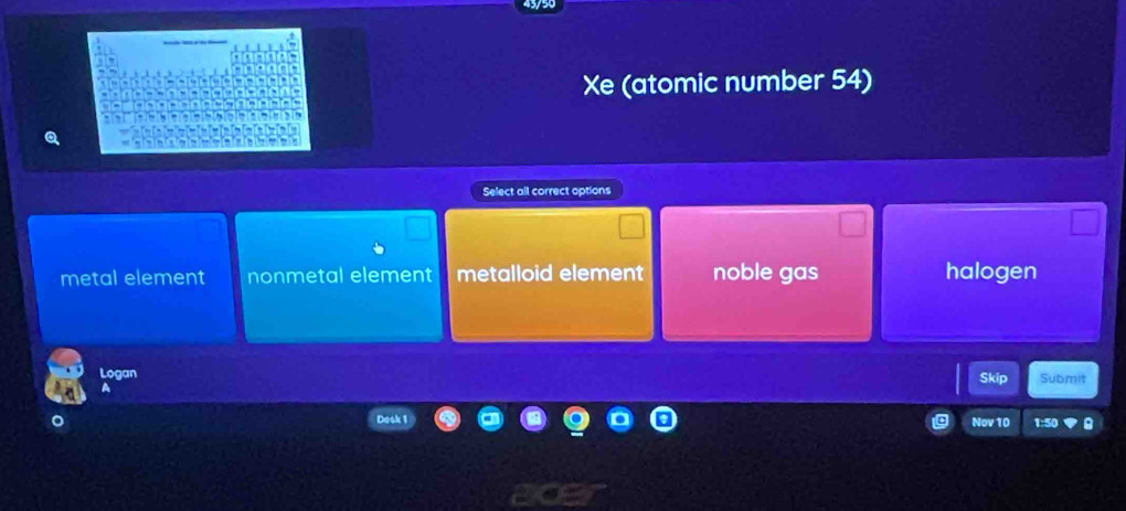 Xe (atomic number 54)
Select all correct options
metal element nonmetal element metalloid element noble gas halogen
Logan Skip Submit
Desk 1
Nov 10