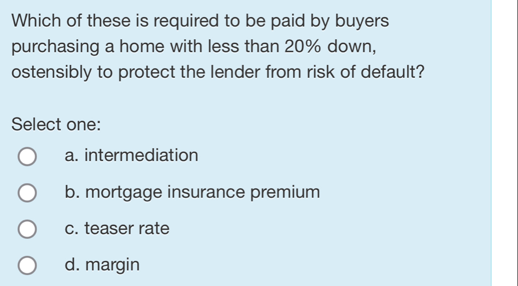 Which of these is required to be paid by buyers
purchasing a home with less than 20% down,
ostensibly to protect the lender from risk of default?
Select one:
a. intermediation
b. mortgage insurance premium
c. teaser rate
d. margin