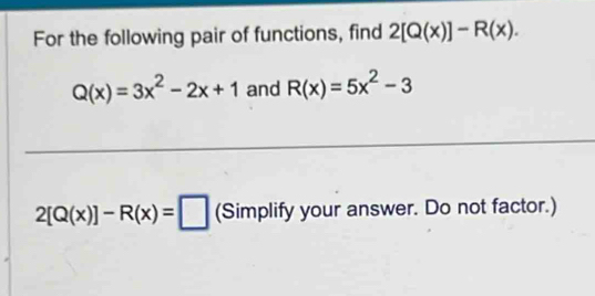 For the following pair of functions, find 2[Q(x)]-R(x).
Q(x)=3x^2-2x+1 and R(x)=5x^2-3
2[Q(x)]-R(x)=□ (Simplify your answer. Do not factor.)