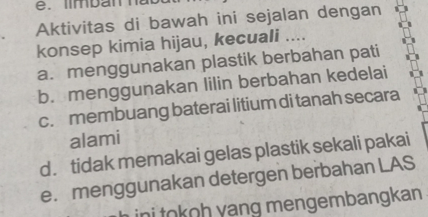 Aktivitas di bawah ini sejalan dengan
konsep kimia hijau, kecuali ....
a. menggunakan plastik berbahan pati
b. menggunakan lilin berbahan kedelai
c. membuang baterai litium di tanah secara
alami
d. tidak memakai gelas plastik sekali pakai
e. menggunakan detergen berbahan LAS
ini tokoh yang mengembangkan