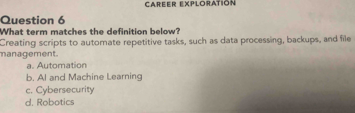 CAREER EXPLORATION
Question 6
What term matches the definition below?
Creating scripts to automate repetitive tasks, such as data processing, backups, and file
management.
a. Automation
b. AI and Machine Learning
c. Cybersecurity
d. Robotics