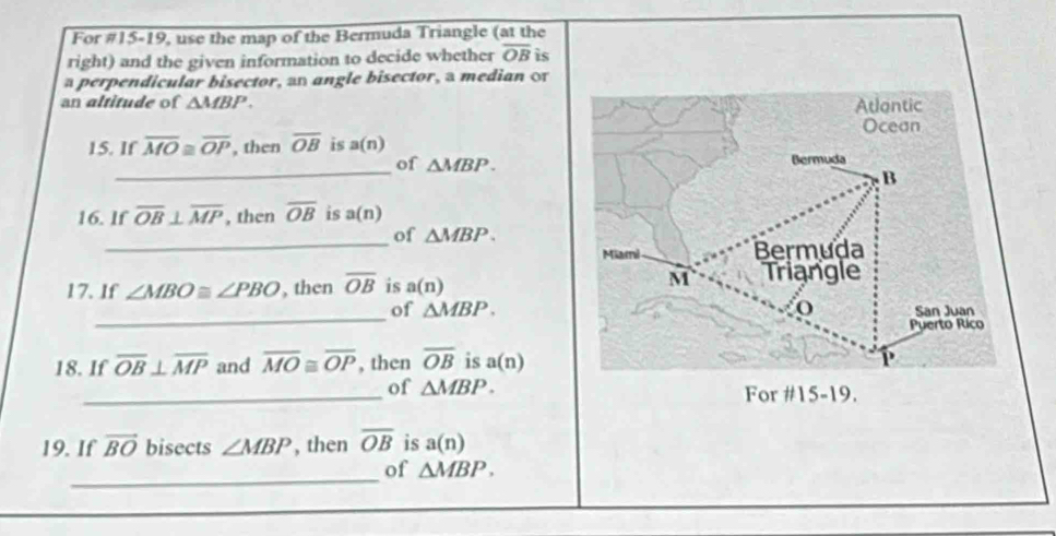 For #15-19, use the map of the Bermuda Triangle (at the 
right) and the given information to decide whether overline OB is 
a perpendicular bisector, an angle bisector, a median o 
an altitude of △ MBP. 
15. If overline MO≌ overline OP , then overline OB is a(n)
_ 
of △ MBP. 
16. lf overline OB⊥ overline MP , then overline OB is a(n)
_ 
of △ MBP. 
17. If ∠ MBO≌ ∠ PBO , then overline OB is a(n)
_ 
of △ MBP. 
18. If overline OB⊥ overline MP and overline MO≌ overline OP , then overline OB is a(n)
_of △ MBP. For 9. 
19. If vector BO bisects ∠ MBP , then overline OB is a(n)
_ 
of △ MBP.