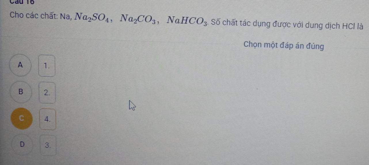 Cau 10
Cho các chất: Na, Na_2SO_4, Na_2CO_3 ,NaHCO_3 4. Số chất tác dụng được với dung dịch HCl là
Chọn một đáp án đúng
A 1.
B 2.
C 4.
D 3.