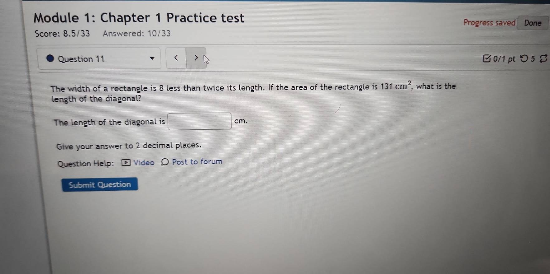 Module 1: Chapter 1 Practice test Done 
Progress saved 
Score: 8.5/33 Answered: 10/33 
Question 11 8 less than twice its length. If the area of the rectangle is 131cm^2 , what is the 
length of the diagonal? 
The length of the diagonal is □ cm. 
Give your answer to 2 decimal places. 
Question Help: Video Ω Post to forum 
Submit Question