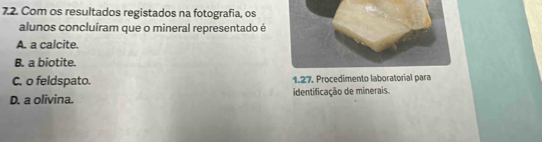 Com os resultados registados na fotografia, os
alunos concluíram que o mineral representado é
A. a calcite.
B. a biotite.
C. o feldspato. 1.27. Procedimento laboratorial para
D. a olivina. identificação de minerais.