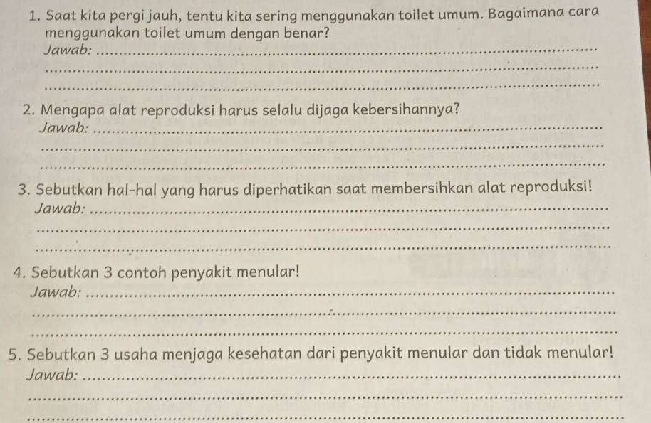 Saat kita pergi jauh, tentu kita sering menggunakan toilet umum. Bagaimana cara 
menggunakan toilet umum dengan benar? 
Jawab:_ 
_ 
_ 
2. Mengapa alat reproduksi harus selalu dijaga kebersihannya? 
Jawab:_ 
_ 
_ 
3. Sebutkan hal-hal yang harus diperhatikan saat membersihkan alat reproduksi! 
Jawab:_ 
_ 
_ 
4. Sebutkan 3 contoh penyakit menular! 
Jawab:_ 
_ 
_ 
5. Sebutkan 3 usaha menjaga kesehatan dari penyakit menular dan tidak menular! 
Jawab:_ 
_ 
_