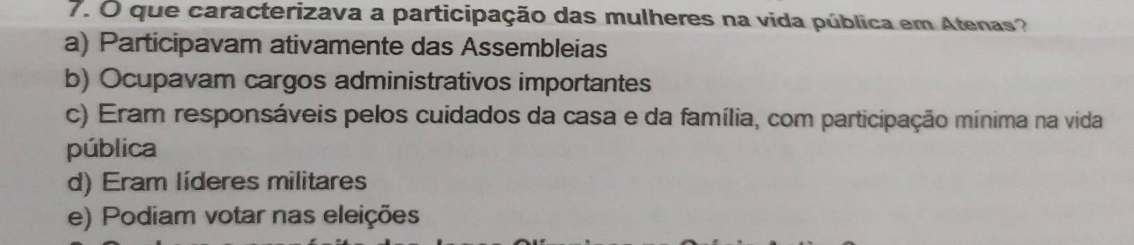 que caracterizava a participação das mulheres na vida pública em Atenas?
a) Participavam ativamente das Assembleias
b) Ocupavam cargos administrativos importantes
c) Eram responsáveis pelos cuidados da casa e da família, com participação mínima na vida
pública
d) Eram líderes militares
e) Podiam votar nas eleições