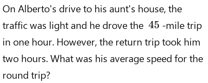 On Alberto's drive to his aunt's house, the 
traffic was light and he drove the 45 -mile trip 
in one hour. However, the return trip took him
two hours. What was his average speed for the 
round trip?