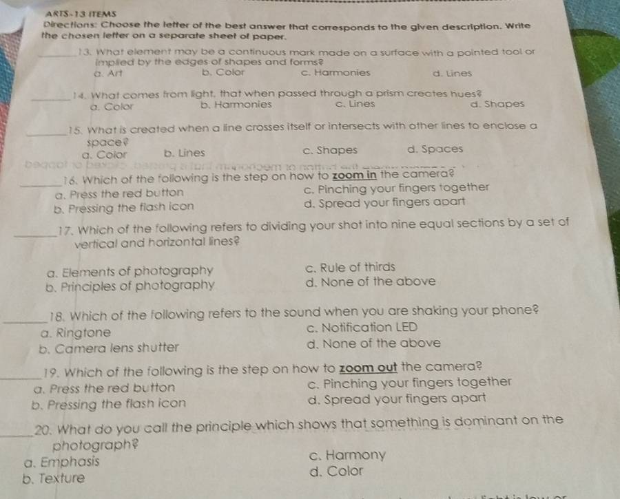 ARTS-13 ITEMS
Directions: Choose the letter of the best answer that corresponds to the given description. Write
the chosen letter on a separate sheet of paper.
_13. What element may be a continuous mark made on a surface with a pointed tool or
implied by the edges of shapes and forms?
a. Art b. Color c. Harmonies d. Lines
_
14. What comes from light, that when passed through a prism creates hues?
a. Color b. Harmonies c. Lines d. Shapes
_
15. What is created when a line crosses itself or intersects with other lines to enclose a
space ?
a. Color b. Lines c. Shapes d. Spaces

_
16. Which of the following is the step on how to zoom in the camera?
a. Press the red button c. Pinching your fingers together
b. Pressing the flash icon d. Spread your fingers apart
_17. Which of the following refers to dividing your shot into nine equal sections by a set of
vertical and horizontal lines?
a. Elements of photography c. Rule of thirds
b. Principles of photography d. None of the above
_
18. Which of the following refers to the sound when you are shaking your phone?
a. Ringtone c. Notification LED
b. Camera lens shutter d. None of the above
_
19. Which of the following is the step on how to zoom out the camera?
a. Press the red button c. Pinching your fingers together
b. Pressing the flash icon d. Spread your fingers apart
_
20. What do you call the principle which shows that something is dominant on the
photograph?
a. Emphasis
c. Harmony
b. Texture
d. Color