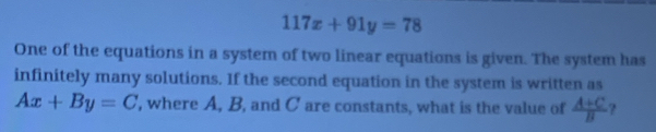 117x+91y=78
One of the equations in a system of two linear equations is given. The system has 
infinitely many solutions. If the second equation in the system is written as
Ax+By=C , where A, B, and C are constants, what is the value of  (A+C)/B  ?