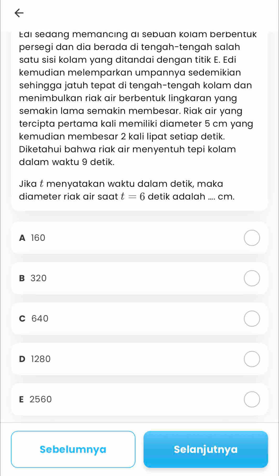 Edi sedang memancing di sebuan kolam berbentuk
persegi dan dia berada di tengah-tengah salah
satu sisi kolam yang ditandai dengan titik E. Edi
kemudian melemparkan umpannya sedemikian
sehingga jatuh tepat di tengah-tengah kolam dan 
menimbulkan riak air berbentuk lingkaran yang
semakin lama semakin membesar. Riak air yang
tercipta pertama kali memiliki diameter 5 cm yang
kemudian membesar 2 kali lipat setiap detik.
Diketahui bahwa riak air menyentuh tepi kolam
dalam waktu 9 detik.
Jika t menyatakan waktu dalam detik, maka
diameter riak air saat t=6 detik adalah .... cm.
A 160
B 320
C 640
D 1280
E 2560
Sebelumnya Selanjutnya