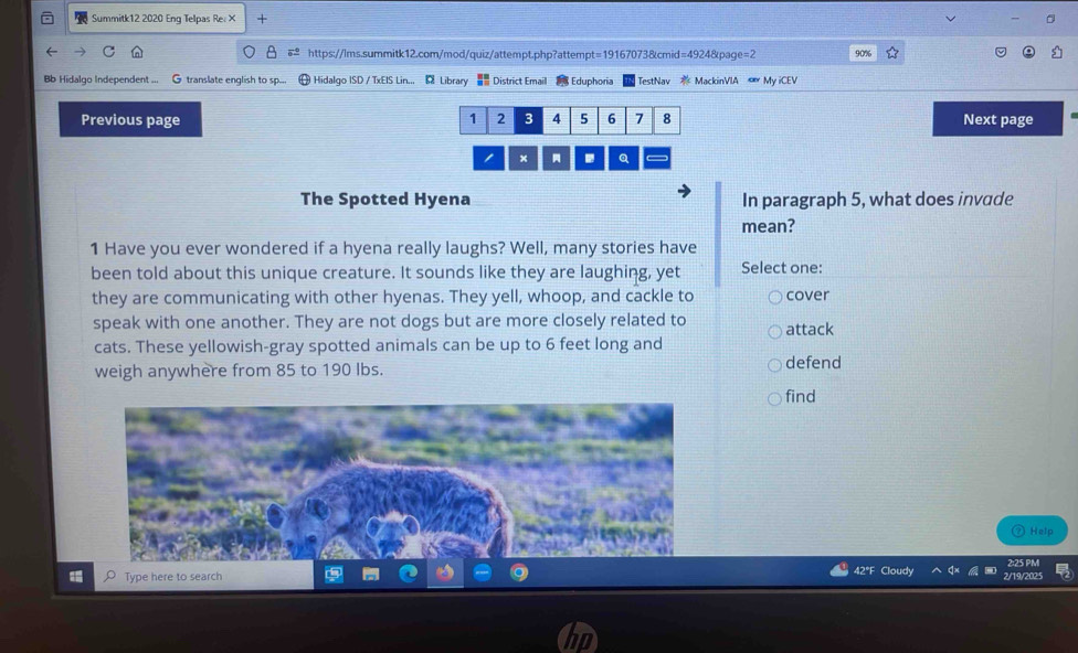 Summitk12 2020 Enq Telpas Re. × + 
https://lms.summitk12.com/mod/quiz/attempt.php?attempt=19167073&cmid=4924&page=2 90% 
Bb Hidalgo Independent ... G translate english to sp.. Hidalgo ISD / TxEIS Lin... 1 Library District Email s Eduphoria TestNav * MackinVIA My iCEV 
Previous page Next page 
× Q 
The Spotted Hyena In paragraph 5, what does invade 
mean? 
1 Have you ever wondered if a hyena really laughs? Well, many stories have 
been told about this unique creature. It sounds like they are laughing, yet Select one: 
they are communicating with other hyenas. They yell, whoop, and cackle to cover 
speak with one another. They are not dogs but are more closely related to attack 
cats. These yellowish-gray spotted animals can be up to 6 feet long and 
weigh anywhere from 85 to 190 Ibs. 
defend 
find 
Help 
Type here to search 
42°F Cloudy