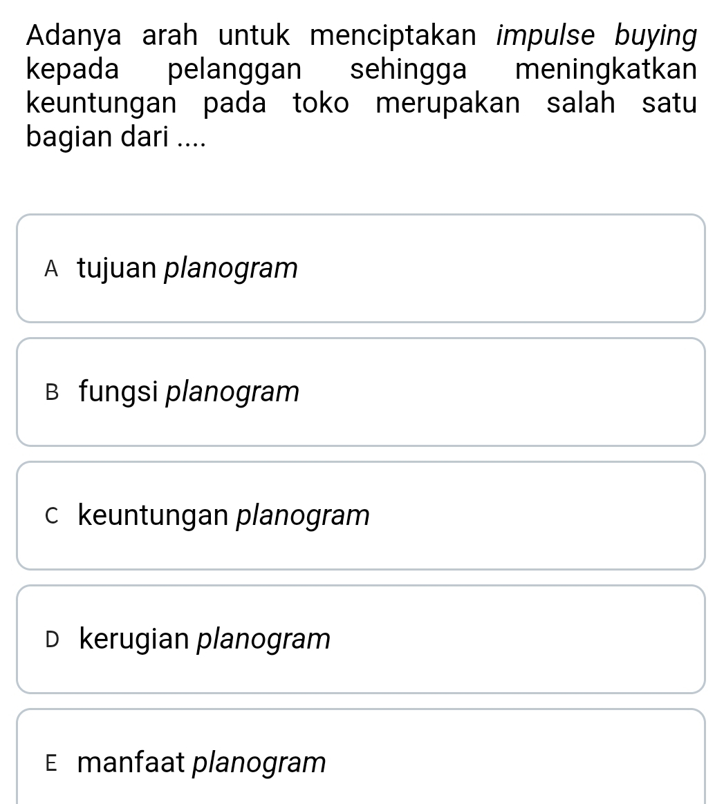 Adanya arah untuk menciptakan impulse buying
kepada pelanggan sehingga meningkatkan
keuntungan pada toko merupakan salah satu
bagian dari ....
A tujuan planogram
B fungsi planogram
c keuntungan planogram
D kerugian planogram
E manfaat planogram