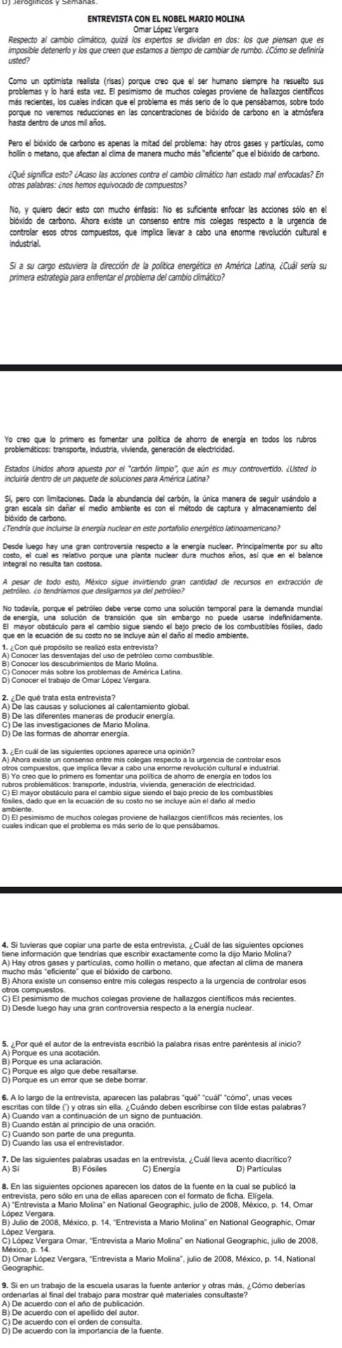 ENTREVISTA CON EL NOBEL MARIO MOLINA
Omar López Vergara
Respecto al cambio climático, quizá los expertos se dividan en dos: los que piensan que es
usted 
Como un optimista realista (risas) porque creo que el ser humano siempre ha resuelto sus
problemas y lo hará esta vez. El pesimismo de muchos colegas proviene de hallazgos científicos
más recientes, los cuales indican que el problema es más serio de lo que pensábamos, sobre todo
porque no veremos reducciones en las concentraciones de bióxido de carbono en la atmósfera
hollin o metano, que afectan al clima de manera mucho más "eficiente" que el bióxido de carbono.
¿Qué significa esto? ¿Acaso las acciones contra el cambio climático han estado mal enfocadas? En
No, y quiero decir esto con mucho énfasis: No es suficiente enfocar las acciones sólo en el
bióxido de carbono. Ahora existe un consenso entre mis colegas respecto a la urgencia de
controlar esos otros compuestos, que implica llevar a cabo una enorme revolución cultural e
industrial.
Si a su cargo estuviera la dirección de la política enerqética en América Latina, ¿Cuál sería su
primera estrategia para enfrentar el problema del cambio climático?
Yo creo que lo prímero es fomentar una política de ahorro de energía en todos los rubros
problemáticos: transporte, industria, vivienda, generación de electricidad.
Estados Unidos ahora apuesta por el "carbón limpio", que aún es muy controvertido. ¿Usted lo
incluiría dentro de un paquete de soluciones para América Latina?
Sí, pero con limitaciones. Dada la abundancia del carbón, la única manera de seguir usándolo a
gran escala sin dañar el medio ambiente es con el método de captura y almacenamiento del
bióxido de carbono.
¿Tendría que incluirse la energía nuclear en este portafolio energético latinoamericano?
Desde luego hay una gran controversía respecto a la energía nuclear. Principalmente por su alto
No todavía, porque el petróleo debe verse como una solución temporal para la demanda mundial
de energía, una solución de transición que sin embargo no puede usarse indefinidamente.
que en la acuación de su costo no se incluye sún el danó al medio ambia nombusobls fósiles, dado
A) De las causas y soluciones al calentamiento global.
B) De las diferentes maneras de producir energía.
C) De las investigaciones de Mario Molina
        
En el pesimismo de muchos colegas proviene de hallazgos científicos más recientes, los
de s uvieras que copiar una parte de esta entrevista ¿Cuál de los sigvientes opciones
mucho mas " eficiente " que el bioxido o holtin o metano, que afectan al clima de manera
B) Ahora existe un consenso entre mis colegas respecto a la urgencia de controlar esos
      
C) Cuando son parte de una pregunta
C) Energía
D) Omar López Vergara, "Entrevista a Mario Molina", julio de 2008, México, p. 14, National
El Be acuerdo con la importancia de la fuente.