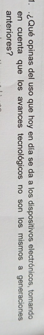 ¿ Qué opinas del uso que hoy en día se da a los dispositivos electrónicos, tomando 
en cuenta que los avances tecnológicos no son los mismos a generaciones 
anteriores?