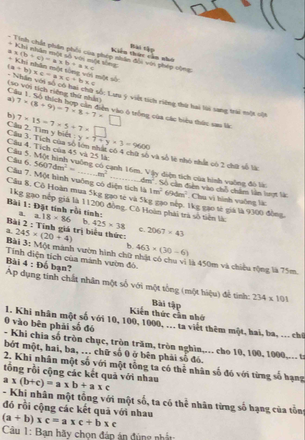 Bài tập
- Tính chất phân phối của phép nhân đổi với phép cộng
+ Khi nhân một số với một tông
Kiến thức cản nhớ
x
a x(b+c)=a* b+a* c Khi nhân một tông với một số:
Câ
(so với tích riêng thứ nhất)
(a+b)* c=a* c+b* c * Nhân với số có hai chữ số; Lưu ý viết tích riêng thứ hai lài sang trái một cậ
a) 7* (8+9)=7* 8+7* □ ở trống của các biểu thức sau là:
b) 7* 15=7* 5+7* □
Câu 2. Tìm y biết : y* 7+y* 3=9600
Câu 4. Tích của 45 và 25 là:
Câu 3. Tích của số lớn nhất có 4 chữ số và số lẽ nhỏ nhất có 2 chữ số là
Câu 5.
Câu 6. 5607dm^2= _công có cạnh 16m. Vậy diện tích của hình vuông đó là
m^2
Câu 7. Một hình vuông có diện tích là 1m^269dm^2. Chu vi hình vuống là:
dm^2. Số cần diễn vào chỗ châm lần lượt là:
Câu 8. Cô Hoàn mua 5kg gạo tẻ và 5kg gạo nếp. 1kg gạo tế giá là 9300 đồng,
1kg gạo nếp giá là 11200 đồng. Cô Hoàn phải trà số tiền là:
Bài 1:£ Đặt tính rồi tính:
a. a. 18* 86 b. 425* 38 c. 2067* 43
Bài 2 : Tính giá trị biểu thức:
a. 245* (20+4)
b. 463* (30-6)
Bài 3: Một mành vườn hình chữ nhật có chu vì là 450m và chiều rộng là 75m.
Tính diện tích của mảnh vườn đó.
Bài 4 : Đố bạn?
Áp dụng tính chất nhân một số với một tổng (một hiệu) để tính: 234* 101
Bài tập
Kiến thức cần nhớ
1. Khi nhân một số với 10, 100, 1000, ... ta viết thêm một, hai, ba, ... chữ
0 vào bên phải số đó
- Khi chia số tròn chục, tròn trăm, tròn nghìn,... cho 10, 100, 1000,... t:
bót một, hai, ba, ... chữ số 0 ở bên phải số đó.
2. Khi nhân một số với một tổng ta có thể nhân số đó với từng số hạng
tồng rồi cộng các kết quả với nhau
a* (b+c)=a* b+a* c
- Khi nhân một tổng với một số, ta có thể nhân từng số hạng của tổng
đó rồi cộng các kết quả với nhau
(a+b)xc=axc+bxc
Câu 1: Bạn hãy chọn đáp án đúng nhất