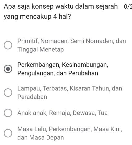 Apa saja konsep waktu dalam sejarah 0/2
yang mencakup 4 hal?
Primitif, Nomaden, Semi Nomaden, dan
Tinggal Menetap
Perkembangan, Kesinambungan,
Pengulangan, dan Perubahan
Lampau, Terbatas, Kisaran Tahun, dan
Peradaban
Anak anak, Remaja, Dewasa, Tua
Masa Lalu, Perkembangan, Masa Kini,
dan Masa Depan