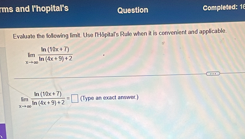 rms and l'hopital's Question Completed: 16
Evaluate the following limit. Use l'Hôpital's Rule when it is convenient and applicable.
limlimits _xto ∈fty  (ln (10x+7))/ln (4x+9)+2 
limlimits _xto ∈fty  (ln (10x+7))/ln (4x+9)+2 =□ (Type an exact answer.)