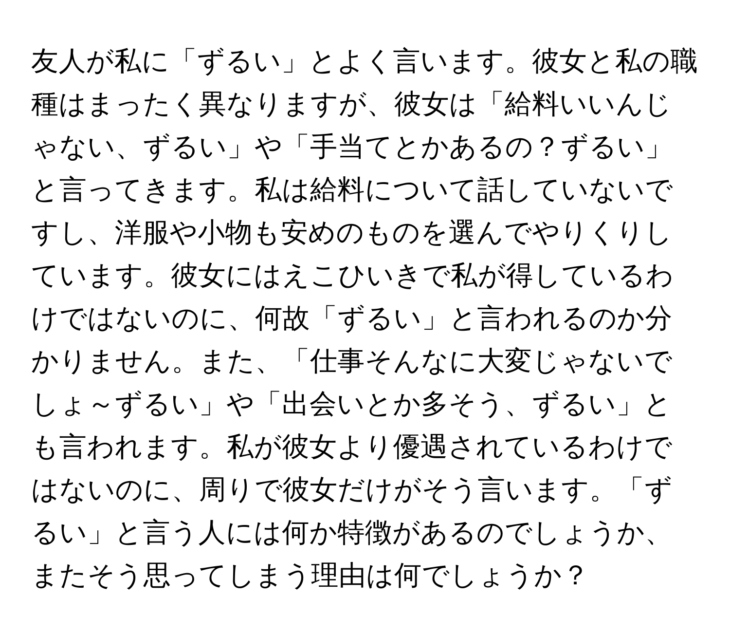 友人が私に「ずるい」とよく言います。彼女と私の職種はまったく異なりますが、彼女は「給料いいんじゃない、ずるい」や「手当てとかあるの？ずるい」と言ってきます。私は給料について話していないですし、洋服や小物も安めのものを選んでやりくりしています。彼女にはえこひいきで私が得しているわけではないのに、何故「ずるい」と言われるのか分かりません。また、「仕事そんなに大変じゃないでしょ～ずるい」や「出会いとか多そう、ずるい」とも言われます。私が彼女より優遇されているわけではないのに、周りで彼女だけがそう言います。「ずるい」と言う人には何か特徴があるのでしょうか、またそう思ってしまう理由は何でしょうか？