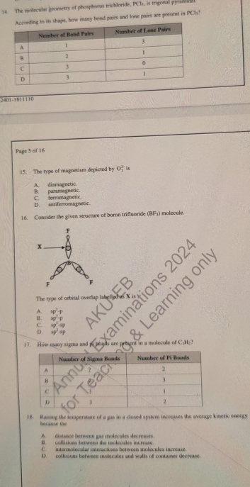 The molecular geometry of phosphorus trichloride, PCh, is trigonal pyramida
s shape, how many bond pairs and lone pairs are present in PCly?
2401-1811110
Page 5 of 16
15. The type of magnetism depicted by O_2^((3-) 4
B. paramagnetic. A. diamagnetic
D. antiferromagnetic. C ferromagnetic.
16. Consider the given stracture of boron trifluoride (BF_3)) ) molecule.
a
mry
The type of orbital overlap lab e
A. sp^3-p
B. sp^2-p
C. sp^3-sp
D. sp^2-sp
17. How many sigma and p n d n sent in a molecule of C₂H -
18. Raising the temperatare of a gas in a closed system increases the average kinetic energy
because the
A. distance berween gas molecules decreases
B. collisions between the molecules increase.
C. intermolecular interactions between molecules increase.
D. collisions between molecules and walls of container decrease