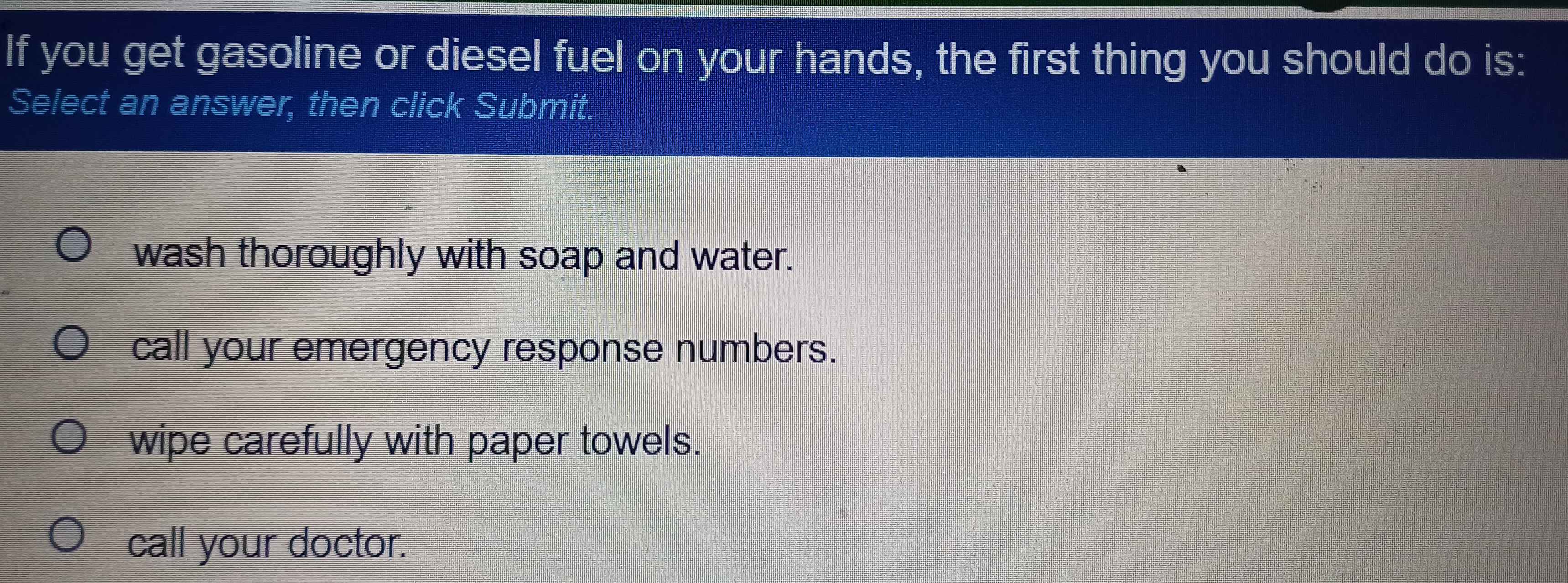 If you get gasoline or diesel fuel on your hands, the first thing you should do is:
Select an answer, then click Submit.
wash thoroughly with soap and water.
call your emergency response numbers.
wipe carefully with paper towels.
call your doctor.