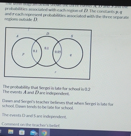 The venn diagram below shows the three events A, D and 5 and the 
probabilities associated with each region of D. The constants p, q
and γ each represent probabilities associated with the three separate 
regions outside D. 
The probability that Sergei is late for school is 0.2
The events A and D are independent. 
Dawn and Sergei's teacher believes that when Sergei is late for 
school, Dawn tends to be late for school. 
The events D and S are independent. 
Comment on the teacher’s belief.