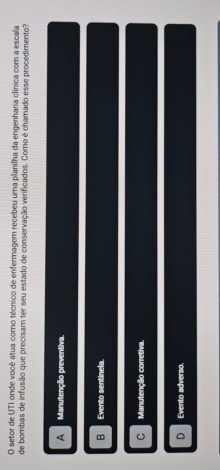 setor de UTI onde você atua como técnico de enfermagem recebeu uma planilha da engenharia clínica com a escala
de bombas de infusão que precisam ter seu estado de conservação verificados. Como é chamado esse procedimento?
A Manutenção preventiva.
B Evento sentinela.
C Manutenção corretiva.
Evento adverso.