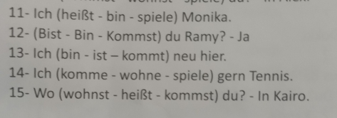 11- Ich (heißt - bin - spiele) Monika. 
12- (Bist - Bin - Kommst) du Ramy? - Ja 
13- Ich (bin - ist - kommt) neu hier. 
14- Ich (komme - wohne - spiele) gern Tennis. 
15- Wo (wohnst - heißt - kommst) du? - In Kairo.