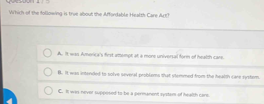 Queston 17 5
Which of the following is true about the Affordable Health Care Act?
A. It was America's first attempt at a more universal form of health care.
B. It was intended to solve several problems that stemmed from the health care system.
C. It was never supposed to be a permanent system of health care.