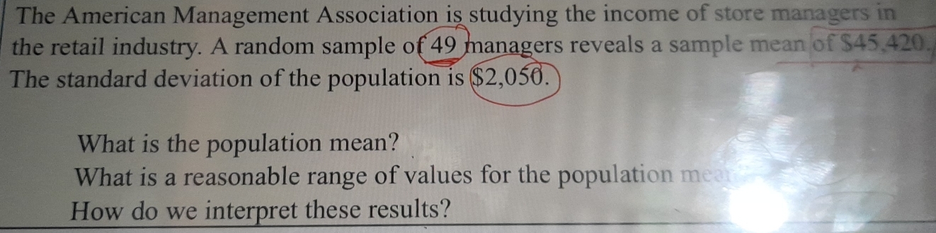 The American Management Association is studying the income of store managers in 
the retail industry. A random sample of 49 managers reveals a sample mean of $45,420. 
The standard deviation of the population is $2,050. 
What is the population mean? 
What is a reasonable range of values for the population meat 
How do we interpret these results?